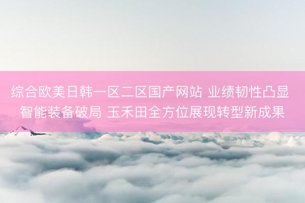 综合欧美日韩一区二区国产网站 业绩韧性凸显 智能装备破局 玉禾田全方位展现转型新成果