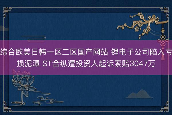 综合欧美日韩一区二区国产网站 锂电子公司陷入亏损泥潭 ST合纵遭投资人起诉索赔3047万