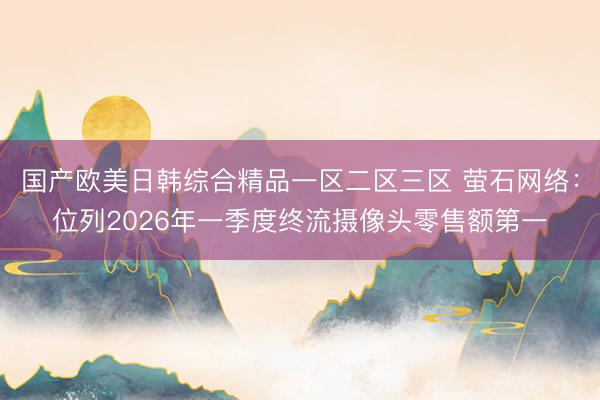 国产欧美日韩综合精品一区二区三区 萤石网络：位列2026年一季度终流摄像头零售额第一