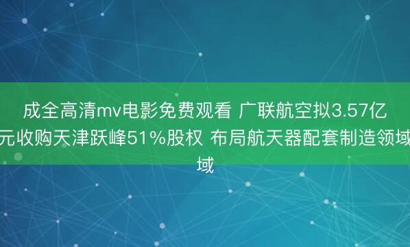 成全高清mv电影免费观看 广联航空拟3.57亿元收购天津跃峰51%股权 布局航天器配套制造领域