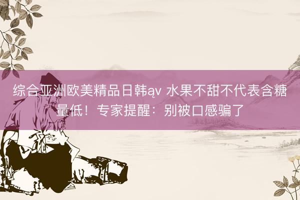 综合亚洲欧美精品日韩ąv 水果不甜不代表含糖量低！专家提醒：别被口感骗了