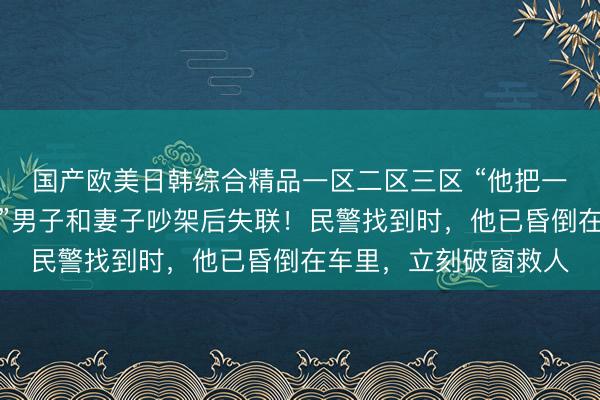 国产欧美日韩综合精品一区二区三区 “他把一整盒安眠药都吃了！”男子和妻子吵架后失联！民警找到时，他已昏倒在车里，立刻破窗救人