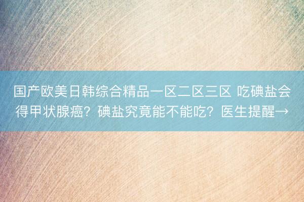 国产欧美日韩综合精品一区二区三区 吃碘盐会得甲状腺癌？碘盐究竟能不能吃？医生提醒→