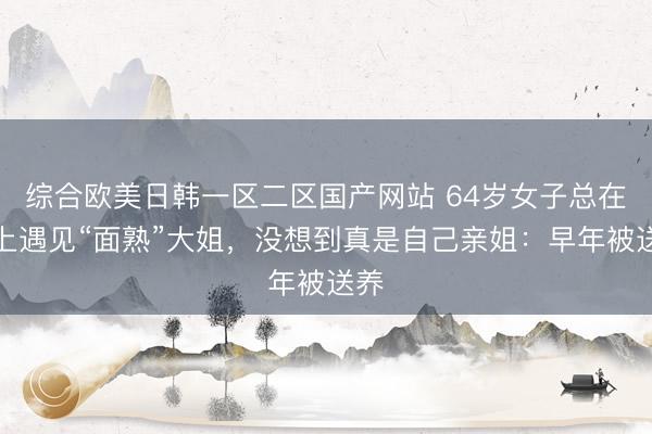 综合欧美日韩一区二区国产网站 64岁女子总在街上遇见“面熟”大姐，没想到真是自己亲姐：早年被送养