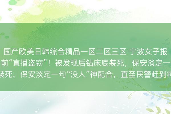 国产欧美日韩综合精品一区二区三区 宁波女子报警：小偷在自家摄像头前“直播盗窃”！被发现后钻床底装死，保安淡定一句“没人”神配合，直至民警赶到将其控制