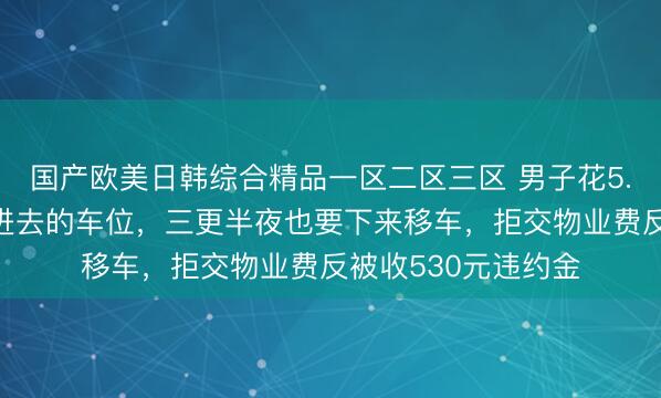 国产欧美日韩综合精品一区二区三区 男子花5.5万却买了个停不进去的车位，三更半夜也要下来移车，拒交物业费反被收530元违约金