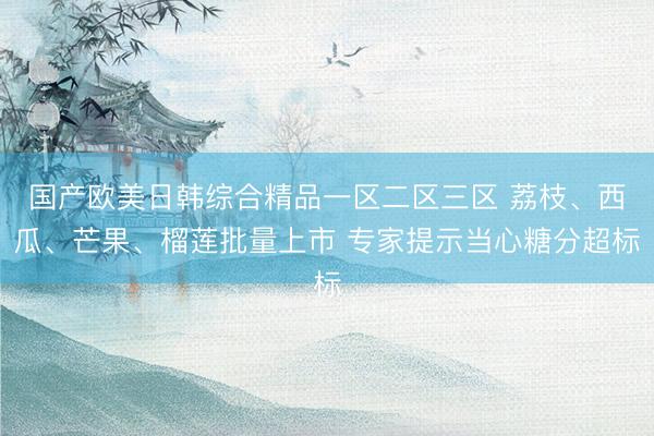 国产欧美日韩综合精品一区二区三区 荔枝、西瓜、芒果、榴莲批量上市 专家提示当心糖分超标