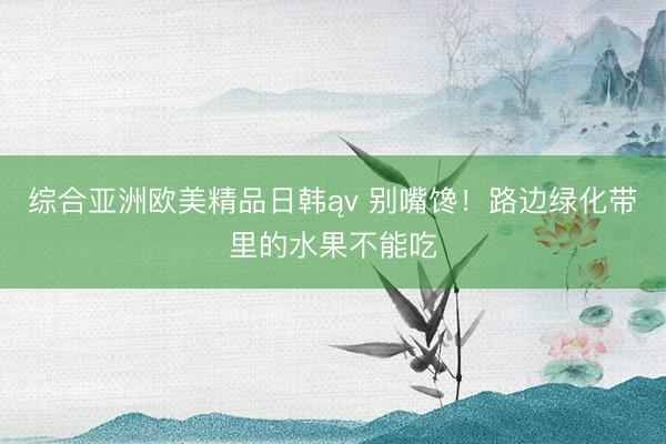 综合亚洲欧美精品日韩ąv 别嘴馋！路边绿化带里的水果不能吃