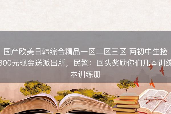 国产欧美日韩综合精品一区二区三区 两初中生捡到800元现金送派出所，民警：回头奖励你们几本训练册