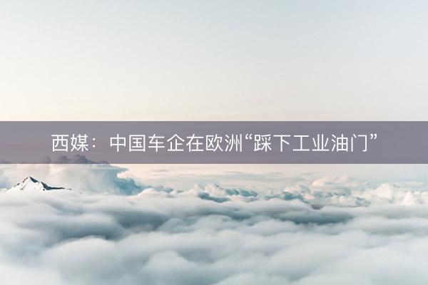 西媒：中国车企在欧洲“踩下工业油门”