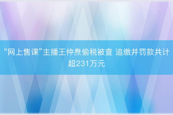 “网上售课”主播王仲焘偷税被查 追缴并罚款共计超231万元