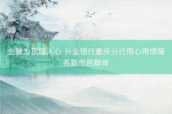 金融为民暖人心 兴业银行重庆分行用心用情服务新市民群体