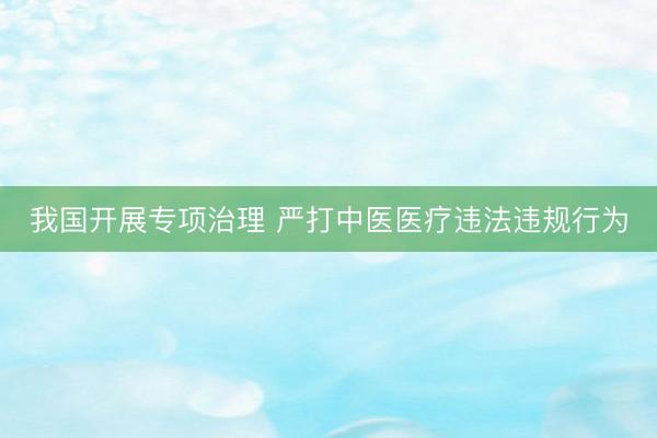我国开展专项治理 严打中医医疗违法违规行为