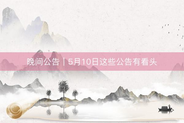 晚间公告｜5月10日这些公告有看头