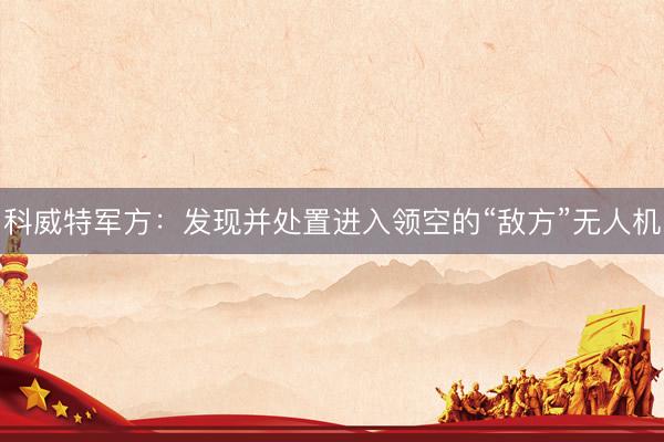 科威特军方：发现并处置进入领空的“敌方”无人机