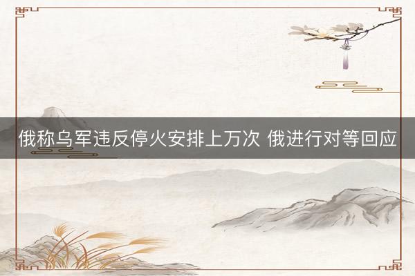 俄称乌军违反停火安排上万次 俄进行对等回应