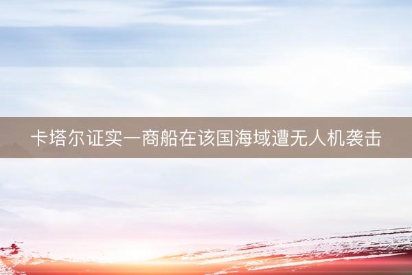 卡塔尔证实一商船在该国海域遭无人机袭击