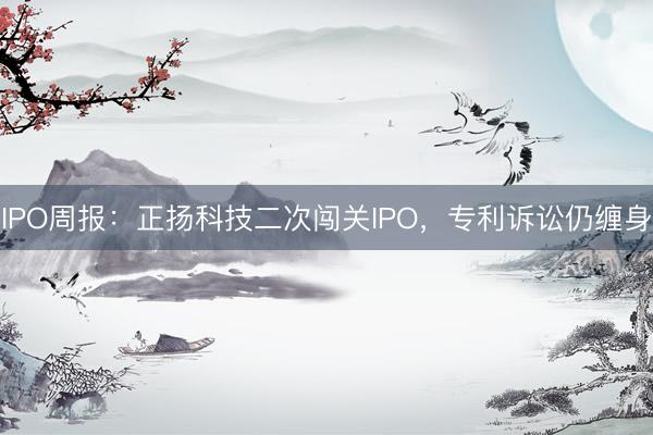 IPO周报：正扬科技二次闯关IPO，专利诉讼仍缠身