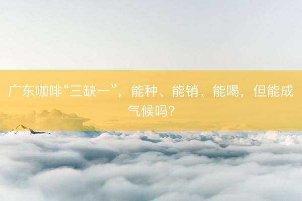 广东咖啡“三缺一”，能种、能销、能喝，但能成气候吗？