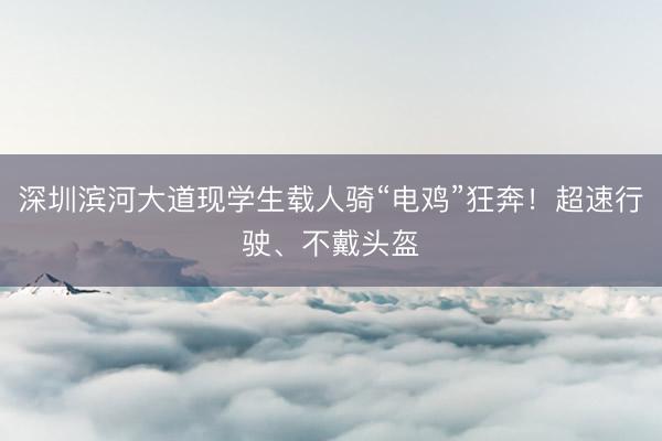 深圳滨河大道现学生载人骑“电鸡”狂奔！超速行驶、不戴头盔