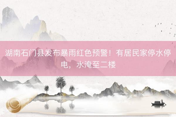湖南石门县发布暴雨红色预警！有居民家停水停电，水淹至二楼