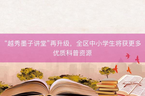 “越秀墨子讲堂”再升级，全区中小学生将获更多优质科普资源