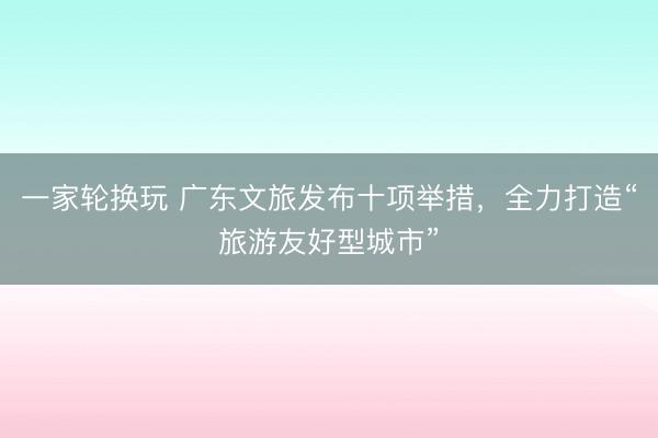 一家轮换玩 广东文旅发布十项举措，全力打造“旅游友好型城市”