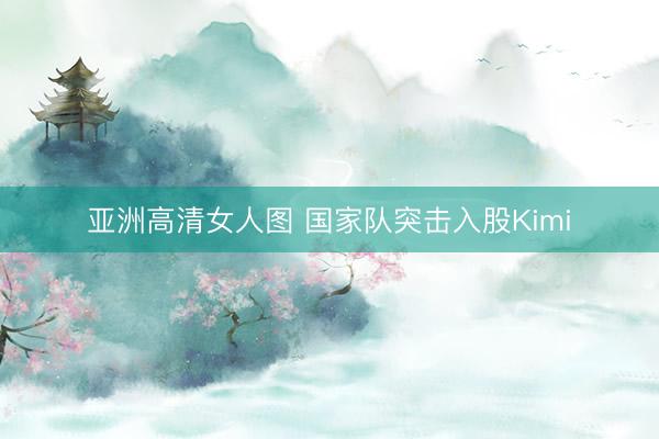 亚洲高清女人图 国家队突击入股Kimi