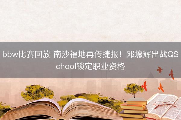 bbw比赛回放 南沙福地再传捷报！邓壕辉出战QSchool锁定职业资格