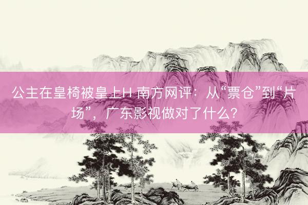 公主在皇椅被皇上H 南方网评：从“票仓”到“片场”，广东影视做对了什么？