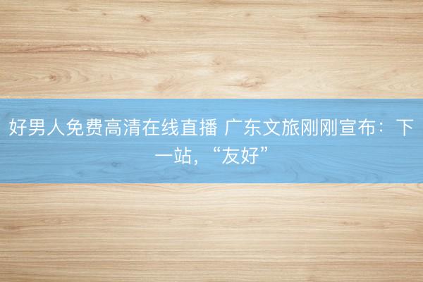 好男人免费高清在线直播 广东文旅刚刚宣布：下一站，“友好”