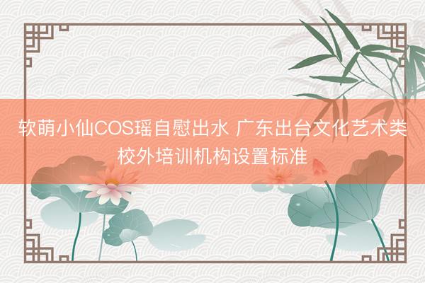 软萌小仙COS瑶自慰出水 广东出台文化艺术类校外培训机构设置标准