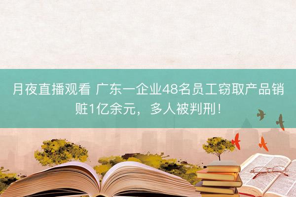 月夜直播观看 广东一企业48名员工窃取产品销赃1亿余元，多人被判刑！