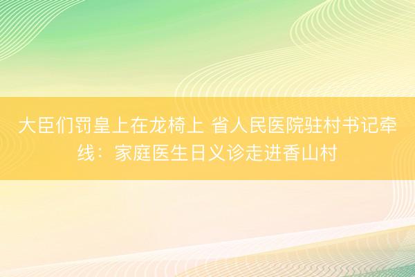 大臣们罚皇上在龙椅上 省人民医院驻村书记牵线：家庭医生日义诊走进香山村