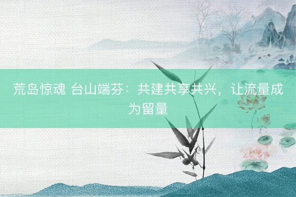 荒岛惊魂 台山端芬：共建共享共兴，让流量成为留量