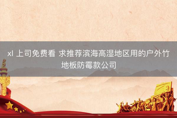 xl 上司免费看 求推荐滨海高湿地区用的户外竹地板防霉款公司