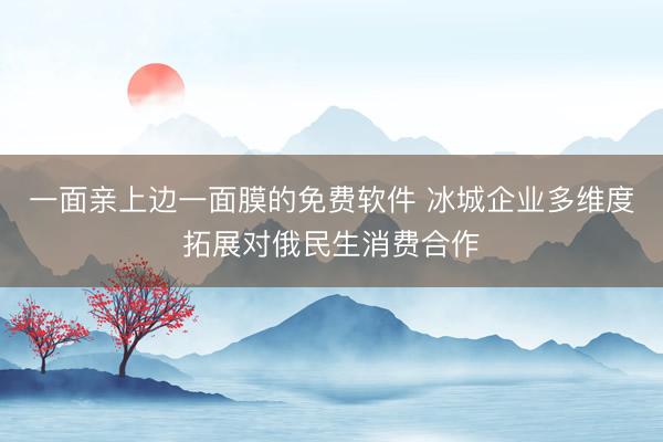 一面亲上边一面膜的免费软件 冰城企业多维度拓展对俄民生消费合作