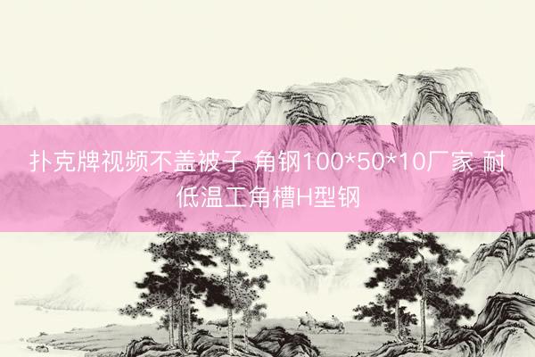 扑克牌视频不盖被子 角钢100*50*10厂家 耐低温工角槽H型钢