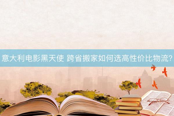 意大利电影黑天使 跨省搬家如何选高性价比物流？