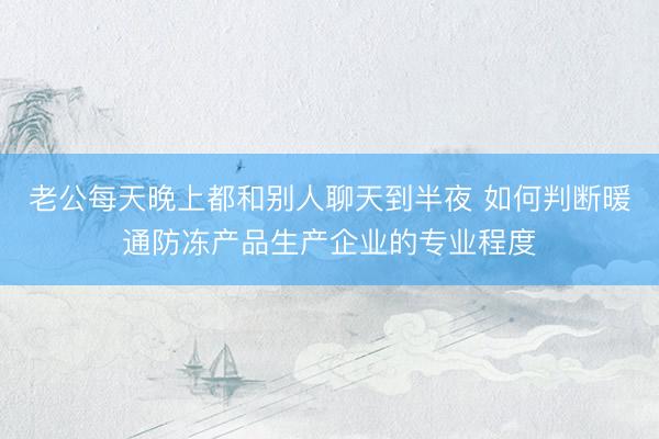 老公每天晚上都和别人聊天到半夜 如何判断暖通防冻产品生产企业的专业程度