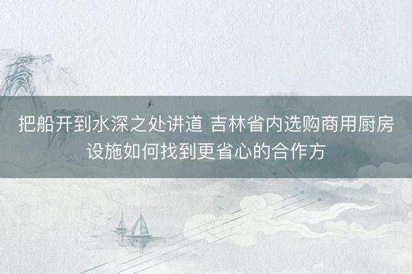 把船开到水深之处讲道 吉林省内选购商用厨房设施如何找到更省心的合作方