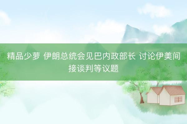 精品少萝 伊朗总统会见巴内政部长 讨论伊美间接谈判等议题