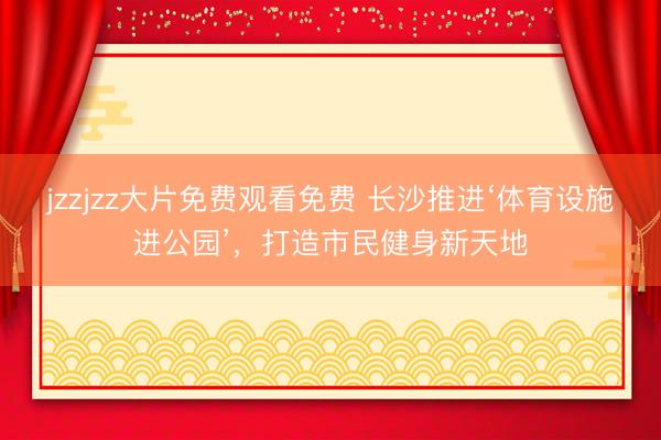 jzzjzz大片免费观看免费 长沙推进‘体育设施进公园’，打造市民健身新天地