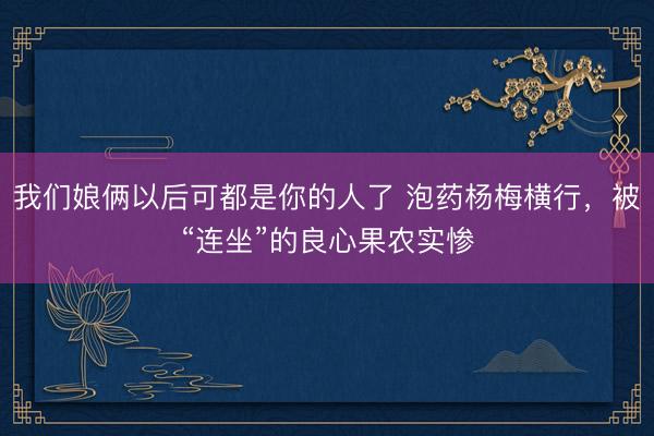 我们娘俩以后可都是你的人了 泡药杨梅横行，被“连坐”的良心果农实惨