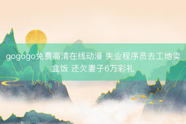 gogogo免费高清在线动漫 失业程序员去工地卖盒饭 还欠妻子6万彩礼
