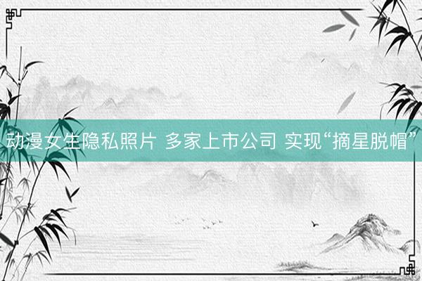动漫女生隐私照片 多家上市公司 实现“摘星脱帽”