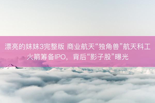 漂亮的妺妺3完整版 商业航天“独角兽”航天科工火箭筹备IPO，背后“影子股”曝光