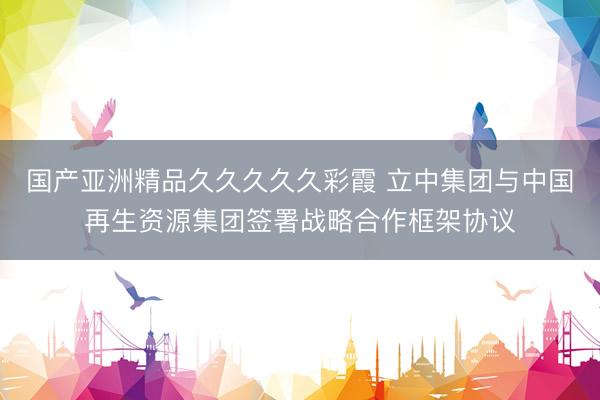 国产亚洲精品久久久久久彩霞 立中集团与中国再生资源集团签署战略合作框架协议