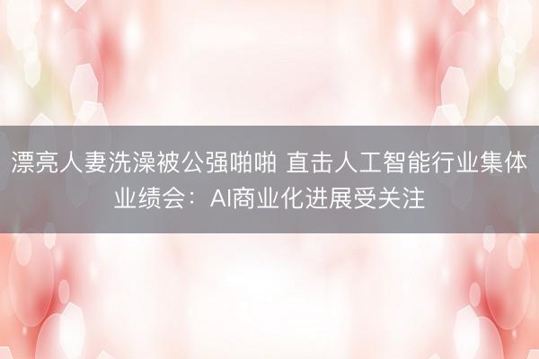 漂亮人妻洗澡被公强啪啪 直击人工智能行业集体业绩会：AI商业化进展受关注