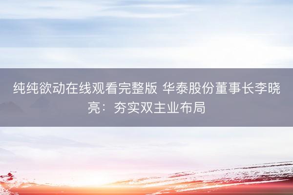 纯纯欲动在线观看完整版 华泰股份董事长李晓亮：夯实双主业布局